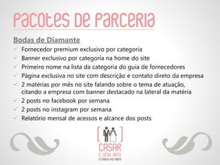 Pacotes de parceria
Bodas de Diamante
 Fornecedor premium exclusivo por categoria
 Banner exclusivo por categoria na home do site
 Primeiro nome na lista da categoria do guia de fornecedores
 Página exclusiva no site com descrição e contato direto da empresa
 2 matérias por mês no site falando sobre o tema de atuação,
citando a empresa com banner destacado na lateral da matéria
 2 posts no facebook por semana
 2 posts no instagram por semana
 Relatório mensal de acessos e alcance dos posts
 