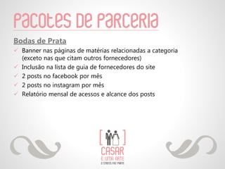 Pacotes de parceria
Bodas de Prata
 Banner nas páginas de matérias relacionadas a categoria
(exceto nas que citam outros fornecedores)
 Inclusão na lista de guia de fornecedores do site
 2 posts no facebook por mês
 2 posts no instagram por mês
 Relatório mensal de acessos e alcance dos posts
 