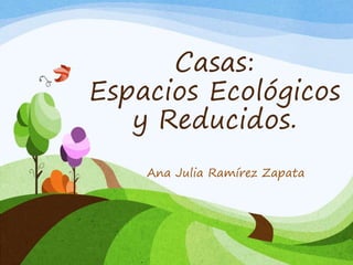 Casas:
Espacios Ecológicos
y Reducidos.
Ana Julia Ramírez Zapata
 