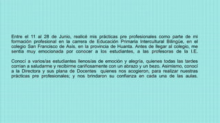Entre el 11 al 28 de Junio, realicé mis prácticas pre profesionales como parte de mi
formación profesional en la carrera de Educación Primaria Intercultural Bilingüe, en el
colegio San Francisco de Asís, en la provincia de Huanta. Antes de llegar al colegio, me
sentía muy emocionada por conocer a los estudiantes, a las profesoras de la I.E.
Conocí a varios/as estudiantes llenos/as de emoción y alegría, quienes todas las tardes
corrían a saludarme y recibirme cariñosamente con un abrazo y un bezo. Asimismo, conocí
a la Directora y sus plana de Docentes quienes nos acogieron, para realizar nuestras
prácticas pre profesionales; y nos brindaron su confianza en cada una de las aulas.
 