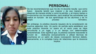 PERSONAL:
De las recomendaciones que me dio mi docente resulta que como
futuro docente tendré que mejorar y de esa manera podre
observar de manera similar a como la percibo, y al mismo tiempo a
involucrarme con los estudiantes, para analizar las actividades que
realice en función de sus aprendizaje de los alumnos y de mi
propio proceso formativo.
Sin embargo, la práctica docente requiere de la consideración de
muchos aspectos más. Un punto de partida sería establecer que
toda práctica docente no opera en el vacío pues se haya
circunscrita a un lugar y a un tiempo con determinadas
características. Esto significa que, la práctica docente trasciende la
función de dedicarse exclusivamente a utilizar técnicas de
enseñanza en un salón de clases (concepción técnica) debido,
básicamente, a la compleja trama de relaciones que la docencia
implica.
 