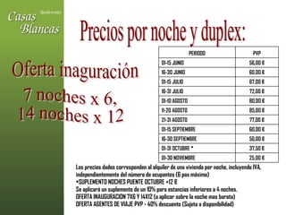 Oferta inaguración  Los precios dados corresponden al alquiler de una vivienda por noche, incluyendo IVA, independientemente del número de ocupantes (6 pax máximo)  SUPLEMENTO NOCHES PUENTE OCTUBRE +12 € Se aplicará un suplemento de un 10% para estancias inferiores a 4 noches. OFERTA INAUGURACION 7X6 Y 14X12 (a aplicar sobre la noche mas barata) OFERTA AGENTES DE VIAJE PVP - 40% descuento (Sujeta a disponibilidad) Precios por noche y duplex: 7 noches x 6,  14 noches x 12 25,00 € 01-30 NOVIEMBRE 37,50 € 01-31 OCTUBRE * 50,00 € 16-30 SEPTIEMBRE 60,00 € 01-15 SEPTIEMBRE 77,00 € 21-31 AGOSTO 85,00 € 11-20 AGOSTO 80,00 € 01-10 AGOSTO 72,00 € 16-31 JULIO 67,00 € 01-15 JULIO 60,00 € 16-30 JUNIO 56,00 € 01-15 JUNIO PVP PERIODO 