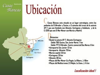 Ubicación Casas Blancas esta situado en un lugar estratégico, entre las pedanías de El Mirador y Sucina, a 5 minutos del cruce de la autovía AP-7, que une Cataluña con Alicante, Cartagena y Andalucía,  y de la C-3319 que une El Mar Menor con Murcia y Madrid. C D Distancias: Desde la autovía AP-7, Alicante-Cartagena: Salida 780-Sucina, San Javier Norte: 7 km Salida 777-El Mirador, Centro comercial Dos Mares: 6 km Aeropuerto San Javier: 12 km Aeropuerto  Alicante: 70 km Murcia capital: 35 km Cartagena: 35 km Alicante: 80 km Playas del Mar Menor (Lo Pagán, La Ribera…): 16km Playas del Mediterraneo ( El Mojón, La Llana…): 14 km Localización ideal !   