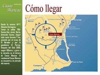 Cómo llegar Casas Blancas El Mirador Desde la autovía AP-7, Alicante-Cartagena: Tomar la salida 780-Sucina-San Javier Norte, dirección Sucina. Seguir todo recto durante 7 km, pasando por el cruce de El Mirador y por la gasolinera El Porras. Después del Club 2000, seguir 100mtrs. y   girar a la derecha en el letrero de Casas Blancas .  El residencial Casas Blancas se encuentra a la entrada del caserío. 