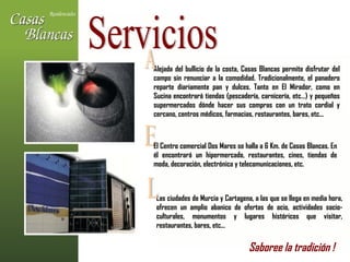 Alejada del bullicio de la costa, Casas Blancas permite disfrutar del campo sin renunciar a la comodidad. Tradicionalmente, el panadero reparte diariamente pan y dulces. Tanto en El Mirador, como en Sucina encontrará tiendas (pescadería, carnicería, etc…) y pequeños supermercados dónde hacer sus compras con un trato cordial y cercano, centros médicos, farmacias, restaurantes, bares, etc... Servicios A E El Centro comercial Dos Mares se halla a 6 Km. de Casas Blancas. En él encontrará un hipermercado, restaurantes, cines, tiendas de moda, decoración, electrónica y telecomunicaciones, etc.  Las ciudades de Murcia y Cartagena, a las que se llega en media hora, ofrecen un amplio abanico de ofertas de ocio, actividades socio-culturales, monumentos y lugares históricos que visitar, restaurantes, bares, etc...  L Saboree la tradición !   