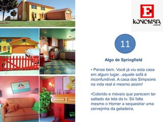 Algo de Springfield
• Pense bem. Você já viu esta casa
em algum lugar...aquele sofá é
inconfundível. A casa dos Simpsons
na vida real é mesmo assim!
•Colorido e móveis que parecem ter
saltado da tela da tv. Só falta
mesmo o Homer a sequestrar uma
cervejinha da geladeira.
11
 