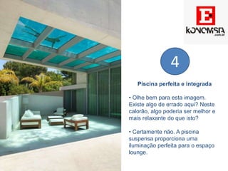 Piscina perfeita e integrada
• Olhe bem para esta imagem.
Existe algo de errado aqui? Neste
calorão, algo poderia ser melhor e
mais relaxante do que isto?
• Certamente não. A piscina
suspensa proporciona uma
iluminação perfeita para o espaço
lounge.
4
 