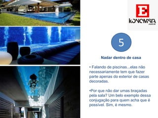 Nadar dentro de casa
• Falando de piscinas...elas não
necessariamente tem que fazer
parte apenas do exterior de casas
decoradas.
•Por que não dar umas braçadas
pela sala? Um belo exemplo dessa
conjugação para quem acha que é
possível. Sim, é mesmo.
5
 