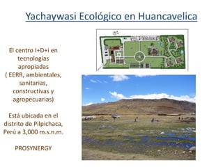 El centro I+D+i en
tecnologías
apropiadas
( EERR, ambientales,
sanitarias,
constructivas y
agropecuarias)
Está ubicada en el
distrito de Pilpichaca,
Perú a 3,000 m.s.n.m.
PROSYNERGY
Yachaywasi Ecológico en Huancavelica
 