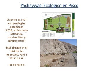 El centro de I+D+i
en tecnologías
apropiadas
( EERR, ambientales,
sanitarias,
constructivas y
agropecuarias)
Está ubicado en el
distrito de
Huancano, Perú a
500 m.s.n.m.
PROSYNERGY
Yachaywasi Ecológico en Pisco
 