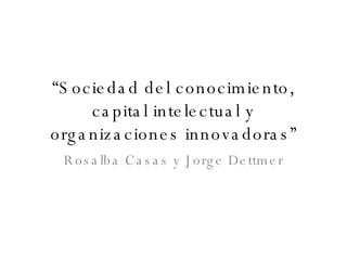 “ Sociedad del conocimiento, capital intelectual y organizaciones innovadoras” Rosalba Casas y Jorge Dettmer 