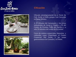 Ubicada estratégicamente en el Norte de Cali, frente al bello parque Las Caracolas en Santa Mónica.  A 30 minutos del Aeropuerto y las zonas industriales de Acopi y Yumbo, a 20 del Centro de Eventos Valle del Pacífico y a solo 10 minutos del centro de la ciudad. Cerca de centros comerciales, bancarios  y culturales como Chipichape, el Centro Comercial Del Norte, y las zonas gastronómicas de Granada y el Peñón.  Ubicación 