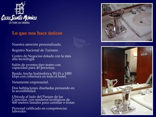 Nuestra atención personalizada. Registro Nacional de Turismo. Centro de Negocios dotado con la más alta tecnología. Salón de eventos tipo teatro con capacidad para 40 personas. Banda Ancha Inalámbrica Wi-Fi a 1000 kbps con cobertura en todo el hotel. Netamente empresarial. Dos habitaciones diseñadas pensando en la accesibilidad. Ubicada al lado del Parque de las Caracolas, con senderos ecológicos de  460 metros lineales para caminar o trotar. Personal calificado en competencias laborales.  Lo que nos hace únicos 