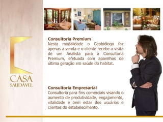 Consultoria Premium
Nesta modalidade o Geobiólogo faz
apenas a venda e o cliente recebe a visita
de um Analista para a Consultoria
Premium, efetuada com aparelhos de
última geração em saúde do habitat.




Consultoria Empresarial
Consultoria para fins comerciais visando o
aumento de produtividade, engajamento,
vitalidade e bem estar dos usuários e
clientes do estabelecimento.
 