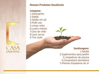 Nossos Produtos Saudáveis

Limpeza:
1.Detergente
2.Sabão
3.Sabão em pó
4.Multi-uso
5.Limpa vidro
6.Lustra móveis
7.Cera de chão
8.Lava carros
9.Tira mofo



                                  Jardinagem:
                                       1.Adubo
                     2.Suplementos para jardim
                        3.Limpadores de piscina
                       4.Composteira doméstica
                     5.Plantas limpadoras do ar
 