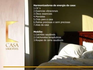 Harmonizadores de energia da casa:
1.Cd´s
2.Essencias vibracionais
3.Óleos essenciais
4.Mandalas
5.Chás para a casa
6.Pedras preciosas e semi preciosas
7.Jóias da casa

Mobília:
1.Colchões saudáveis
2.Colchonetes terapêuticos
3.Roupas de cama saudáveis
 