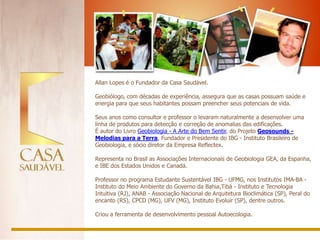 Allan Lopes é o Fundador da Casa Saudável.

Geobiólogo, com décadas de experiência, assegura que as casas possuam saúde e
energia para que seus habitantes possam preencher seus potenciais de vida.

Seus anos como consultor e professor o levaram naturalmente a desenvolver uma
linha de produtos para detecção e correção de anomalias das edificações.
É autor do Livro Geobiologia - A Arte do Bem Sentir, do Projeto Geosounds -
Melodias para a Terra, Fundador e Presidente do IBG - Instituto Brasileiro de
Geobiologia, e sócio diretor da Empresa Reflectex.

Representa no Brasil as Associações Internacionais de Geobiologia GEA, da Espanha,
e IBE dos Estados Unidos e Canadá.

Professor no programa Estudante Sustentável IBG - UFMG, nos Institutos IMA-BA -
Instituto do Meio Ambiente do Governo da Bahia,Tibá - Instituto e Tecnologia
Intuitiva (RJ), ANAB - Associação Nacional de Arquitetura Bioclimática (SP), Peral do
encanto (RS), CPCD (MG), UFV (MG), Instituto Evoluir (SP), dentre outros.

Criou a ferramenta de desenvolvimento pessoal Autoecologia.
 