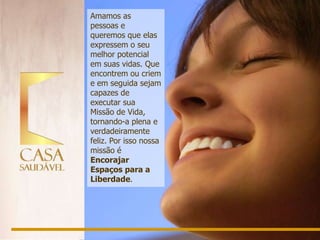 Amamos as
pessoas e
queremos que elas
expressem o seu
melhor potencial
em suas vidas. Que
encontrem ou criem
e em seguida sejam
capazes de
executar sua
Missão de Vida,
tornando-a plena e
verdadeiramente
feliz. Por isso nossa
missão é
Encorajar
Espaços para a
Liberdade.
 