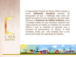 A Organização Mundial de Saúde (OMS) concebe o
termo     Habitação    Saudável      partindo  do
pressuposto de que a habitação atua como um
agente da saúde de seus moradores. De outro lado,
descreve a Síndrome do Edifício Enfermo como
a condição médica em que indivíduos adoecem sem
razão aparente ao habitar ou trabalhar em um dado
edifício e que os sintomas se agravam com o
aumento da permanência no mesmo. A OMS
considera, ainda, que esta condição leva a uma
severa diminuição da capacidade de trabalho.
 
