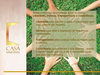 Nossa empresa é desenvolvida sobre os pilares
Liberdade, Serviço, Transparência e Consciência.

- Liberdade para garantir a todos o nosso maior dom
  nato, sermos nós mesmos.

- Serviço para estar à disposição da Vida e suas
  necessidades.

- Transparência para conduzir todas as nossas ações
  e relações.

- Consciência para entender o que fazemos , avaliar
  e manter aquilo que nos é útil e transmutar aquilo
  que pode ser melhorado.
 