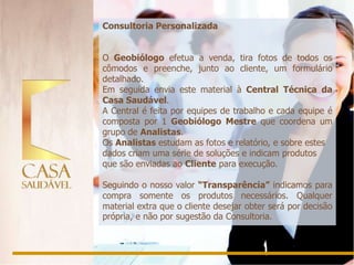 Consultoria Personalizada


O Geobiólogo efetua a venda, tira fotos de todos os
cômodos e preenche, junto ao cliente, um formulário
detalhado.
Em seguida envia este material à Central Técnica da
Casa Saudável.
A Central é feita por equipes de trabalho e cada equipe é
composta por 1 Geobiólogo Mestre que coordena um
grupo de Analistas.
Os Analistas estudam as fotos e relatório, e sobre estes
dados criam uma série de soluções e indicam produtos
que são enviadas ao Cliente para execução.

Seguindo o nosso valor “Transparência” indicamos para
compra somente os produtos necessários. Qualquer
material extra que o cliente desejar obter será por decisão
própria, e não por sugestão da Consultoria.
 