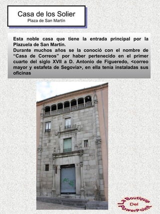 Casa de los Solier
      Plaza de San Martín



Esta noble casa que tiene la entrada principal por la
Plazuela de San Martín.
Durante muchos años se la conoció con el nombre de
“Casa de Correos” por haber pertenecido en el primer
cuarto del siglo XVII a D. Antonio de Figueredo, <correo
mayor y estafeta de Segovia>, en ella tenía instaladas sus
oficinas
 