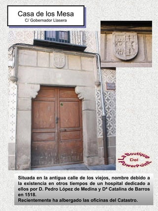 Casa de los Mesa
   C/ Gobernador Llasera




Situada en la antígua calle de los viejos, nombre debido a
la existencia en otros tiempos de un hospital dedicado a
ellos por D. Pedro López de Medina y Dª Catalina de Barros
en 1518.
Recientemente ha albergado las oficinas del Catastro.
 