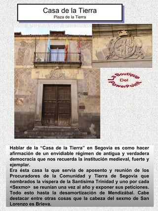Casa de la Tierra
                   Plaza de la Tierra




Hablar de la “Casa de la Tierra” en Segovia es como hacer
afirmación de un envidiable régimen de antigua y verdadera
democracia que nos recuerda la institución medieval, fuerte y
ejemplar.
Era ésta casa la que servia de aposento y reunión de los
Procuradores de la Comunidad y Tierra de Segovia que
nombrados la víspera de la Santísima Trinidad y uno por cada
<Sexmo> se reunían una vez al año y exponer sus peticiones.
Todo esto hasta la desamortización de Mendizábal. Cabe
destacar entre otras cosas que la cabeza del sexmo de San
Lorenzo es Brieva.
 