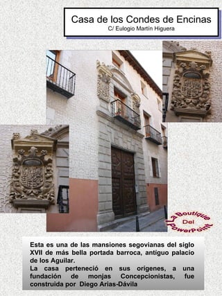 Casa de los Condes de Encinas
                       C/ Eulogio Martín Higuera




Esta es una de las mansiones segovianas del siglo
XVII de más bella portada barroca, antíguo palacio
de los Aguilar.
La casa perteneció en sus orígenes, a una
fundación de monjas Concepcionistas, fue
construida por Diego Arias-Dávila
 