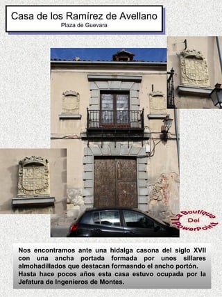 Casa de los Ramírez de Avellano
             Plaza de Guevara




 Nos encontramos ante una hidalga casona del siglo XVII
 con una ancha portada formada por unos sillares
 almohadillados que destacan formasndo el ancho portón.
 Hasta hace pocos años esta casa estuvo ocupada por la
 Jefatura de Ingenieros de Montes.
 