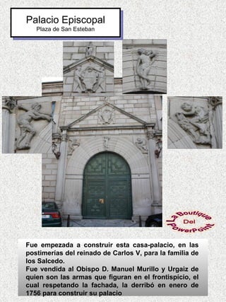 Palacio Episcopal
   Plaza de San Esteban




Fue empezada a construir esta casa-palacio, en las
postimerías del reinado de Carlos V, para la familia de
los Salcedo.
Fue vendida al Obispo D. Manuel Murillo y Urgaiz de
quien son las armas que figuran en el frontispício, el
cual respetando la fachada, la derribó en enero de
1756 para construir su palacio
 