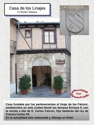 Casa de los Linajes
        C/ Doctor Velasco




Casa fundada por los pertenecientes al linaje de los Falconi,
establecidos en esta ciudad desde los tiempos Enrique II, con
la venida a ella de D. Carlos Falconi, hijo bastardo del rey de
Francia Carlos VII.
En la actualidad esta restaurada y alberga un Hotel.
 