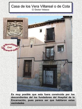 Casa de los Vera Villareal o de Cota
                C/ Doctor Velasco




Es muy posible que esta fuera construida por los
descendientes del los fundadores del Hospital de la
Encarnación, pues parece ser que habitaron estas
vecindades
 