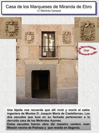 Casa de los Marqueses de Miranda de Ebro
                    C/ Martínez Campos




Una lápida nos recuerda que allí vivió y murió el sabio
ingeniero de Montes D: Joaquín María de Castellarnau. Los
dos escudos que luce en su fachada pertenecían a la
derruida casa de los Meléndez Ayones.
Estos escudos fueron obra del maestro cantero Juan
Missón vecino de Pedraza y que residia en Segovia.
 