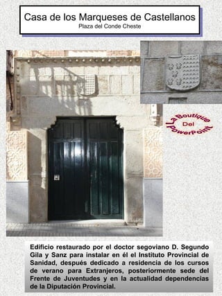 Casa de los Marqueses de Castellanos
                Plaza del Conde Cheste




 Edificio restaurado por el doctor segoviano D. Segundo
 Gila y Sanz para instalar en él el Instituto Provincial de
 Sanidad, después dedicado a residencia de los cursos
 de verano para Extranjeros, posteriormente sede del
 Frente de Juventudes y en la actualidad dependencias
 de la Diputación Provincial.
 