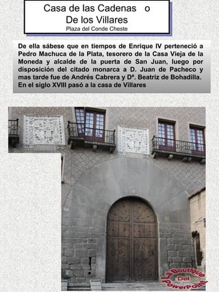 Casa de las Cadenas o
            De los Villares
               Plaza del Conde Cheste


De ella sábese que en tiempos de Enrique IV perteneció a
Pedro Machuca de la Plata, tesorero de la Casa Vieja de la
Moneda y alcalde de la puerta de San Juan, luego por
disposición del citado monarca a D. Juan de Pacheco y
mas tarde fue de Andrés Cabrera y Dª. Beatriz de Bohadilla.
En el siglo XVIII pasó a la casa de Villares
 