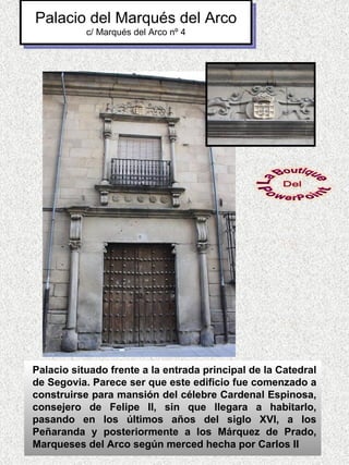 Palacio del Marqués del Arco
           c/ Marqués del Arco nº 4




Palacio situado frente a la entrada principal de la Catedral
de Segovia. Parece ser que este edificio fue comenzado a
construirse para mansión del célebre Cardenal Espinosa,
consejero de Felipe II, sin que llegara a habitarlo,
pasando en los últimos años del siglo XVI, a los
Peñaranda y posteriormente a los Márquez de Prado,
Marqueses del Arco según merced hecha por Carlos II
 