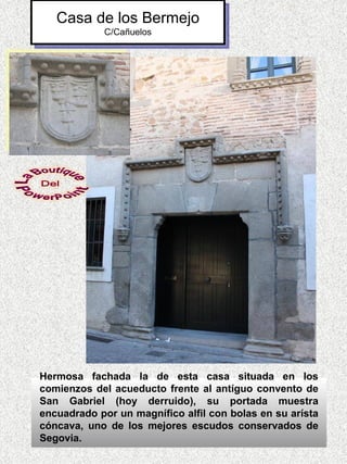 Casa de los Bermejo
            C/Cañuelos




Hermosa fachada la de esta casa situada en los
comienzos del acueducto frente al antíguo convento de
San Gabriel (hoy derruido), su portada muestra
encuadrado por un magnífico alfil con bolas en su arísta
cóncava, uno de los mejores escudos conservados de
Segovia.
 