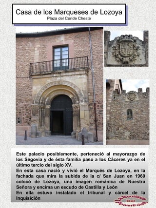 Casa de los Marqueses de Lozoya
             Plaza del Conde Cheste




Este palacio posiblemente, perteneció al mayorazgo de
los Segovia y de ésta familia paso a los Cáceres ya en el
último tercio del siglo XV.
En esta casa nació y vivió el Marqués de Lozoya, en la
fachada que mira la subida de la c/ San Juan en 1960
colocó de Lozoya, una imagen románica de Nuestra
Señora y encima un escudo de Castilla y León
En ella estuvo instalado el tribunal y cárcel de la
Inquisición
 