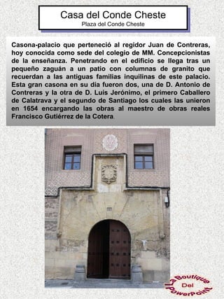 Casa del Conde Cheste
                     Plaza del Conde Cheste


Casona-palacio que perteneció al regidor Juan de Contreras,
hoy conocida como sede del colegio de MM. Concepcionistas
de la enseñanza. Penetrando en el edificio se llega tras un
pequeño zaguán a un patio con columnas de granito que
recuerdan a las antiguas familias inquilinas de este palacio.
Esta gran casona en su día fueron dos, una de D. Antonio de
Contreras y la otra de D. Luís Jerónimo, el primero Caballero
de Calatrava y el segundo de Santiago los cuales las unieron
en 1654 encargando las obras al maestro de obras reales
Francisco Gutiérrez de la Cotera.
 
