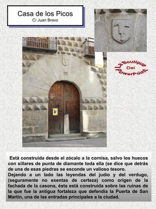 Casa de los Picos
          C/ Juan Bravo




 Está construida desde el zócalo a la cornisa, salvo los huecos
con sillares de punta de diamante toda ella (se dice que detrás
de una de esas piedras se esconde un valioso tesoro.
Dejando a un lado las leyendas del judío y del verdugo,
(seguramente no exentas de certeza) como origen de la
fachada de la casona, ésta está construida sobre las ruinas de
la que fue la antigua fortaleza que defendía la Puerta de San
Martín, una de las entradas principales a la ciudad.
 