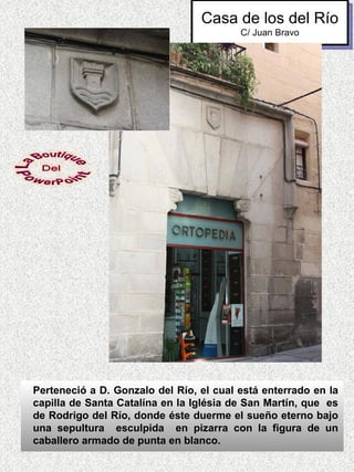 Casa de los del Río
                                         C/ Juan Bravo




Perteneció a D. Gonzalo del Río, el cual está enterrado en la
capilla de Santa Catalína en la Iglésia de San Martín, que es
de Rodrigo del Río, donde éste duerme el sueño eterno bajo
una sepultura esculpida en pizarra con la figura de un
caballero armado de punta en blanco.
 