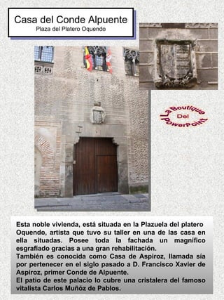 Casa del Conde Alpuente
      Plaza del Platero Oquendo




Esta noble vivienda, está situada en la Plazuela del platero
Oquendo, artista que tuvo su taller en una de las casa en
ella situadas. Posee toda la fachada un magnífico
esgrafiado gracias a una gran rehabilitación.
También es conocida como Casa de Aspiroz, llamada sía
por pertenecer en el siglo pasado a D. Francisco Xavier de
Aspiroz, primer Conde de Alpuente.
El patio de este palacio lo cubre una cristalera del famoso
vitalista Carlos Muñóz de Pablos.
 