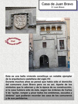 Casa de Juan Bravo
                                         C/ Juan Bravo




Esta es una bella vivienda constituye un notable ejemplar
de la arquitectura castellana del siglo XV.
Durante muchos años se pensó que había sido el domicilio
del comunero Juan Bravo pero no es así. Aparte de los
símbolos que lo adornan y de la época de su construcción,
si la casa hubiera sido de éste, según las órdenes de Carlos
V de “quitar, romper y picar todos los emblemas, escudos y
timbres” que pudieran recordar las casa de los comuneros
y de sus partidarios.
 