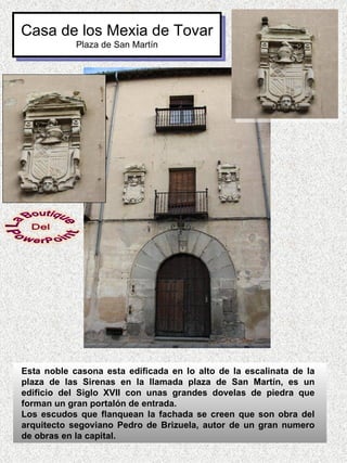 Casa de los Mexia de Tovar
            Plaza de San Martín




Esta noble casona esta edificada en lo alto de la escalinata de la
plaza de las Sirenas en la llamada plaza de San Martín, es un
edificio del Siglo XVII con unas grandes dovelas de piedra que
forman un gran portalón de entrada.
Los escudos que flanquean la fachada se creen que son obra del
arquitecto segoviano Pedro de Brizuela, autor de un gran numero
de obras en la capital.
 