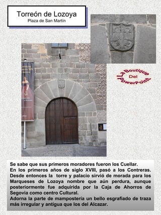 Torreón de Lozoya
       Plaza de San Martín




Se sabe que sus primeros moradores fueron los Cuellar.
En los primeros años de siglo XVIII, pasó a los Contreras.
Desde entonces la torre y palacio sirvió de morada para los
Marqueses de Lozoya nombre que aún perdura, aunque
posteriormente fue adquirida por la Caja de Ahorros de
Segovia como centro Cultural.
Adorna la parte de mampostería un bello esgrafiado de traza
más irregular y antígua que los del Alcazar.
 