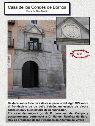 Casa de los Condes de Bornos
             Plaza de San Martín




Destaca sobre todo de esta casa palacio del siglo XVI sobre
el frontispicio de un bello balcón, un escudo de piedra
caliza en muy buen estado de conservación.
Era casa del mayorazgo de D. Jerónimo del Campo y
posteriormente perteneció a D. Manuel Ramírez de Haro.
Hoy es propiedad de los vizcondes de Altamira de Vivero
 