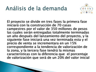 El proyecto se divide en tres fases la primera fase
iniciará con la construcción de 70 casas
campestres por el valor de 350 millones de pesos
las cuales serán entregadas totalmente terminadas
un año después del lanzamiento del proyecto, y la
siguiente fase iniciará una vez terminada esta y el
precio de venta se incrementara en un 15%
correspondiente a la tendencia de valorización de
la zona, y la tercera fase tendrá la mismas
características con la diferencia que el porcentaje
de valorización que será de un 20% del valor inicial
 