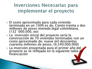    El costo aproximado para cada vivienda
    terminada en un 100% es de, Ciento treinta y dos
    millones de pesos moneda legal colombiana.
    (132´000.000, oo)
   La inversión inicial del proyecto sería la
    construcción de 70 viviendas terminadas con un
    costo aproximado de; nueve mil doscientos
    cuarenta millones de pesos, (9.240.000.000)
   La inversión proyectada para el primer año del
    proyecto se ve reflejada en la siguiente tabla de
    financiación
 