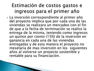    La inversión correspondiente al primer año
    del proyecto implica que por cada una de las
    viviendas se realizara un mercadeo con el fin
    de que a la fecha de terminación se realice la
    entrega de la misma, teniendo como ingresos
    un quince por ciento (15%) de la inversión en
    ganancia en cada una de las viviendas
    entregadas y de esta manera el proyecto no
    mesetaria de mas inversión en los siguientes
    años al volverse un proyecto sostenible y
    rentable para su financiación.
 
